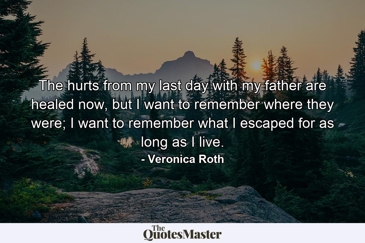 The hurts from my last day with my father are healed now, but I want to remember where they were; I want to remember what I escaped for as long as I live. - Quote by Veronica Roth