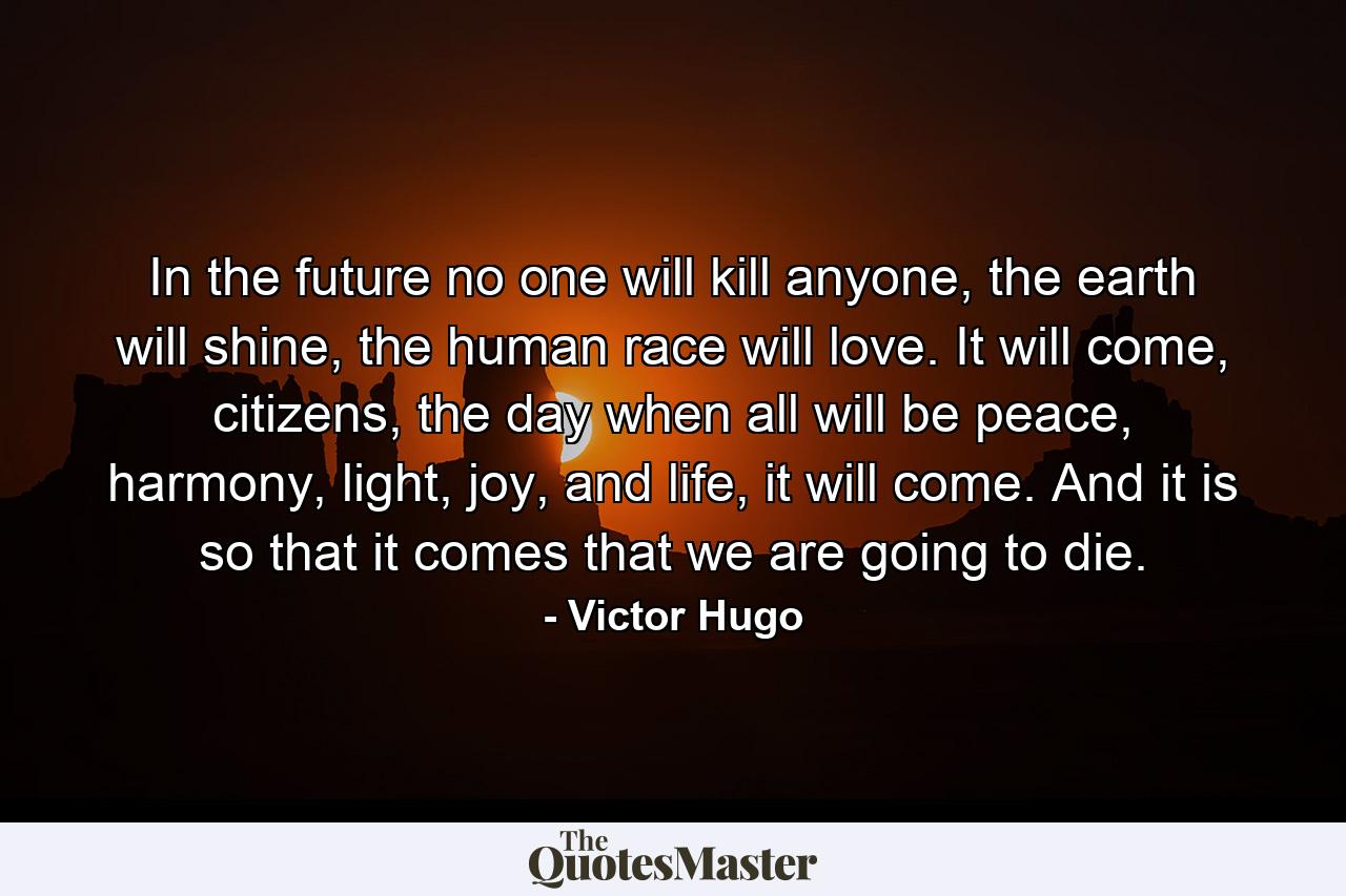 In the future no one will kill anyone, the earth will shine, the human race will love. It will come, citizens, the day when all will be peace, harmony, light, joy, and life, it will come. And it is so that it comes that we are going to die. - Quote by Victor Hugo