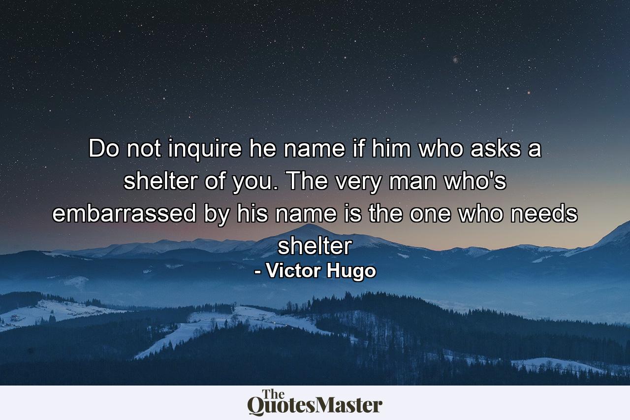 Do not inquire he name if him who asks a shelter of you. The very man who's embarrassed by his name is the one who needs shelter - Quote by Victor Hugo