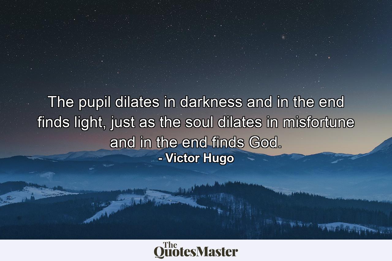 The pupil dilates in darkness and in the end finds light, just as the soul dilates in misfortune and in the end finds God. - Quote by Victor Hugo