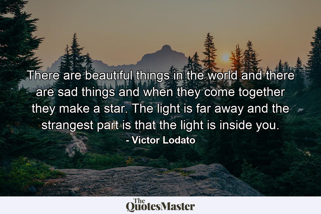 There are beautiful things in the world and there are sad things and when they come together they make a star. The light is far away and the strangest part is that the light is inside you. - Quote by Victor Lodato