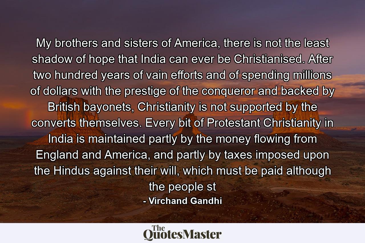 My brothers and sisters of America, there is not the least shadow of hope that India can ever be Christianised. After two hundred years of vain efforts and of spending millions of dollars with the prestige of the conqueror and backed by British bayonets, Christianity is not supported by the converts themselves. Every bit of Protestant Christianity in India is maintained partly by the money flowing from England and America, and partly by taxes imposed upon the Hindus against their will, which must be paid although the people st - Quote by Virchand Gandhi