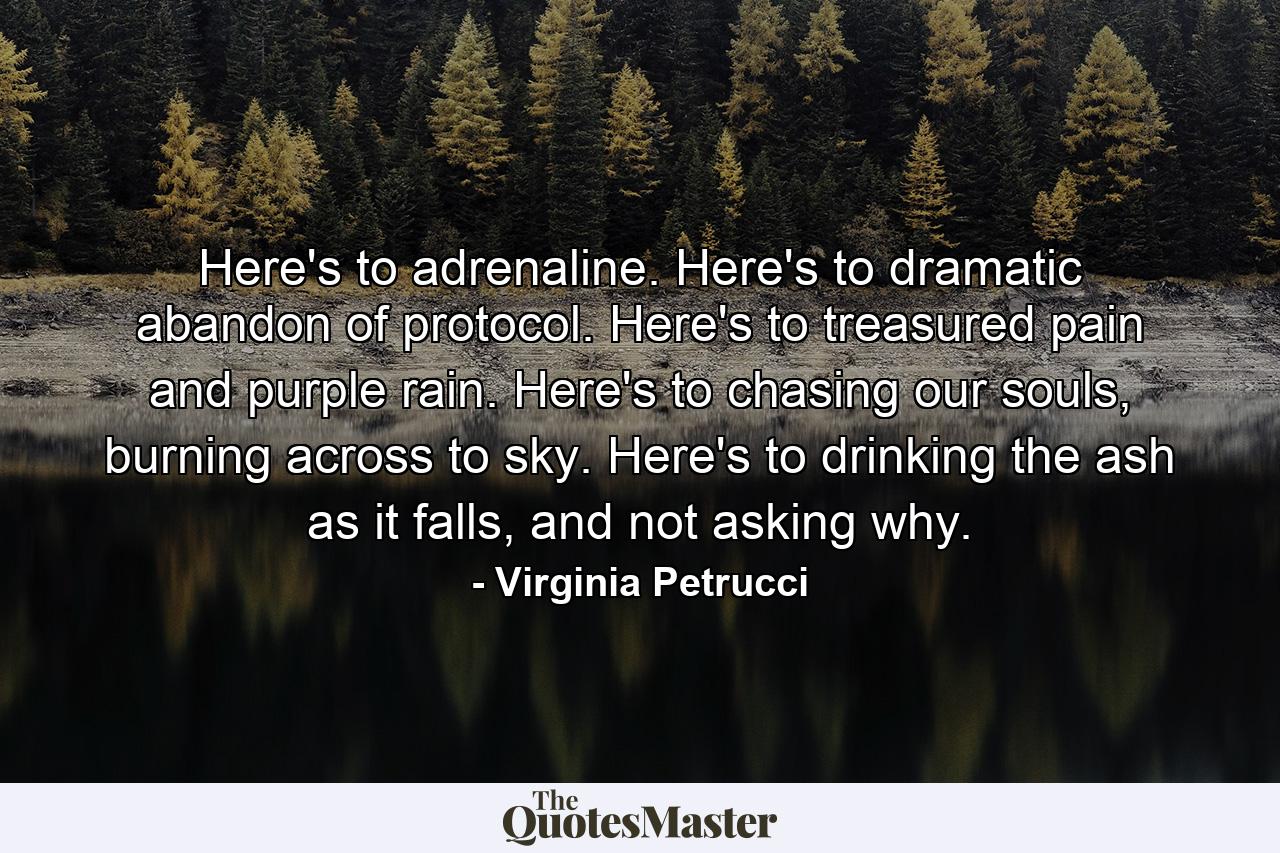 Here's to adrenaline. Here's to dramatic abandon of protocol. Here's to treasured pain and purple rain. Here's to chasing our souls, burning across to sky. Here's to drinking the ash as it falls, and not asking why. - Quote by Virginia Petrucci