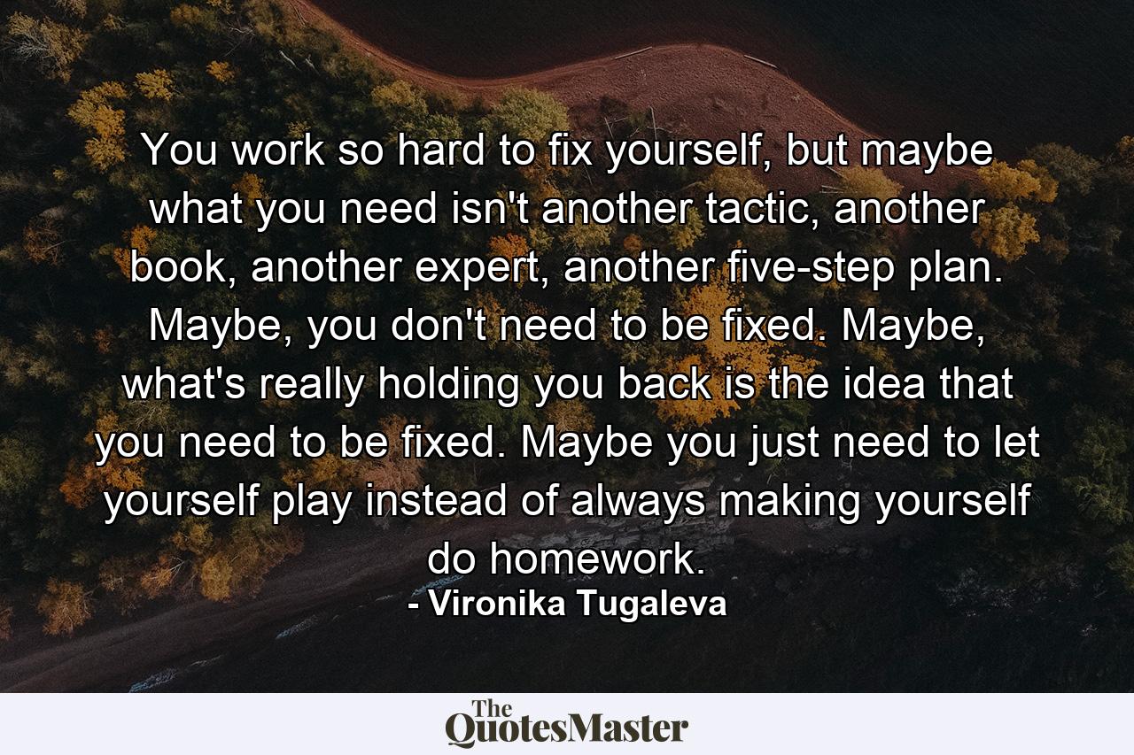 You work so hard to fix yourself, but maybe what you need isn't another tactic, another book, another expert, another five-step plan. Maybe, you don't need to be fixed. Maybe, what's really holding you back is the idea that you need to be fixed. Maybe you just need to let yourself play instead of always making yourself do homework. - Quote by Vironika Tugaleva