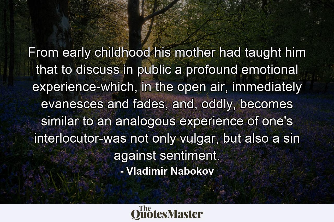 From early childhood his mother had taught him that to discuss in public a profound emotional experience-which, in the open air, immediately evanesces and fades, and, oddly, becomes similar to an analogous experience of one's interlocutor-was not only vulgar, but also a sin against sentiment. - Quote by Vladimir Nabokov