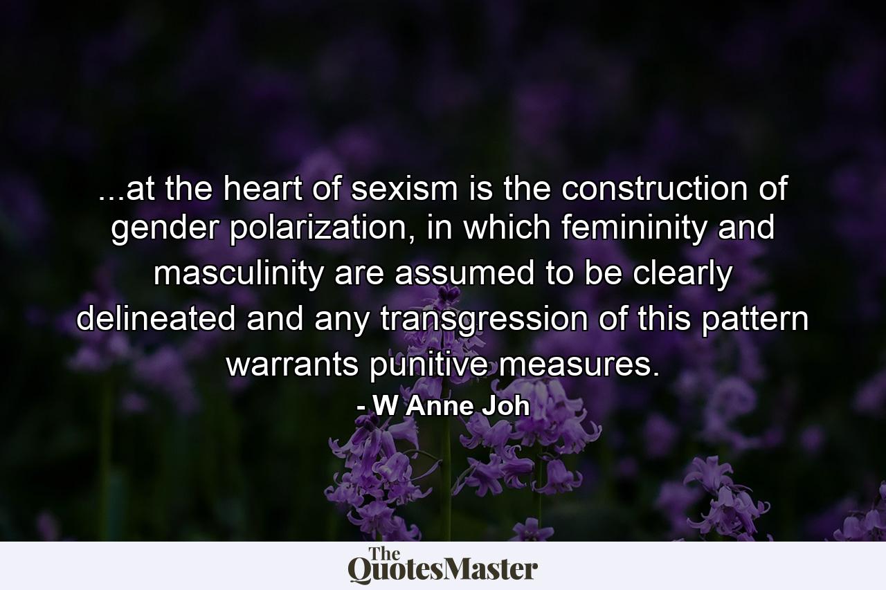 ...at the heart of sexism is the construction of gender polarization, in which femininity and masculinity are assumed to be clearly delineated and any transgression of this pattern warrants punitive measures. - Quote by W Anne Joh