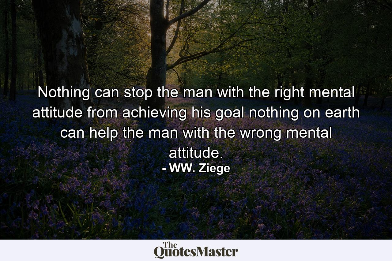 Nothing can stop the man with the right mental attitude from achieving his goal  nothing on earth can help the man with the wrong mental attitude. - Quote by WW. Ziege