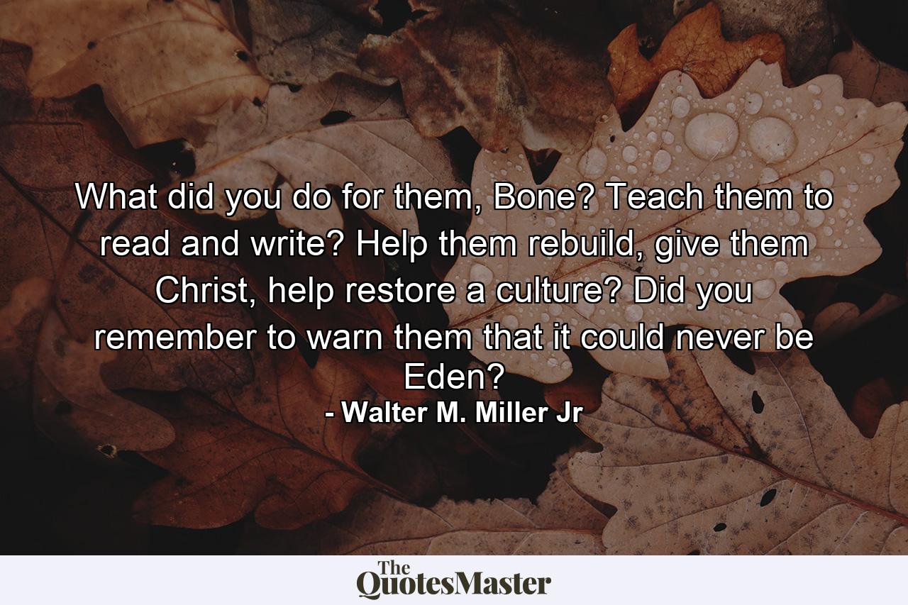 What did you do for them, Bone? Teach them to read and write? Help them rebuild, give them Christ, help restore a culture? Did you remember to warn them that it could never be Eden? - Quote by Walter M. Miller Jr