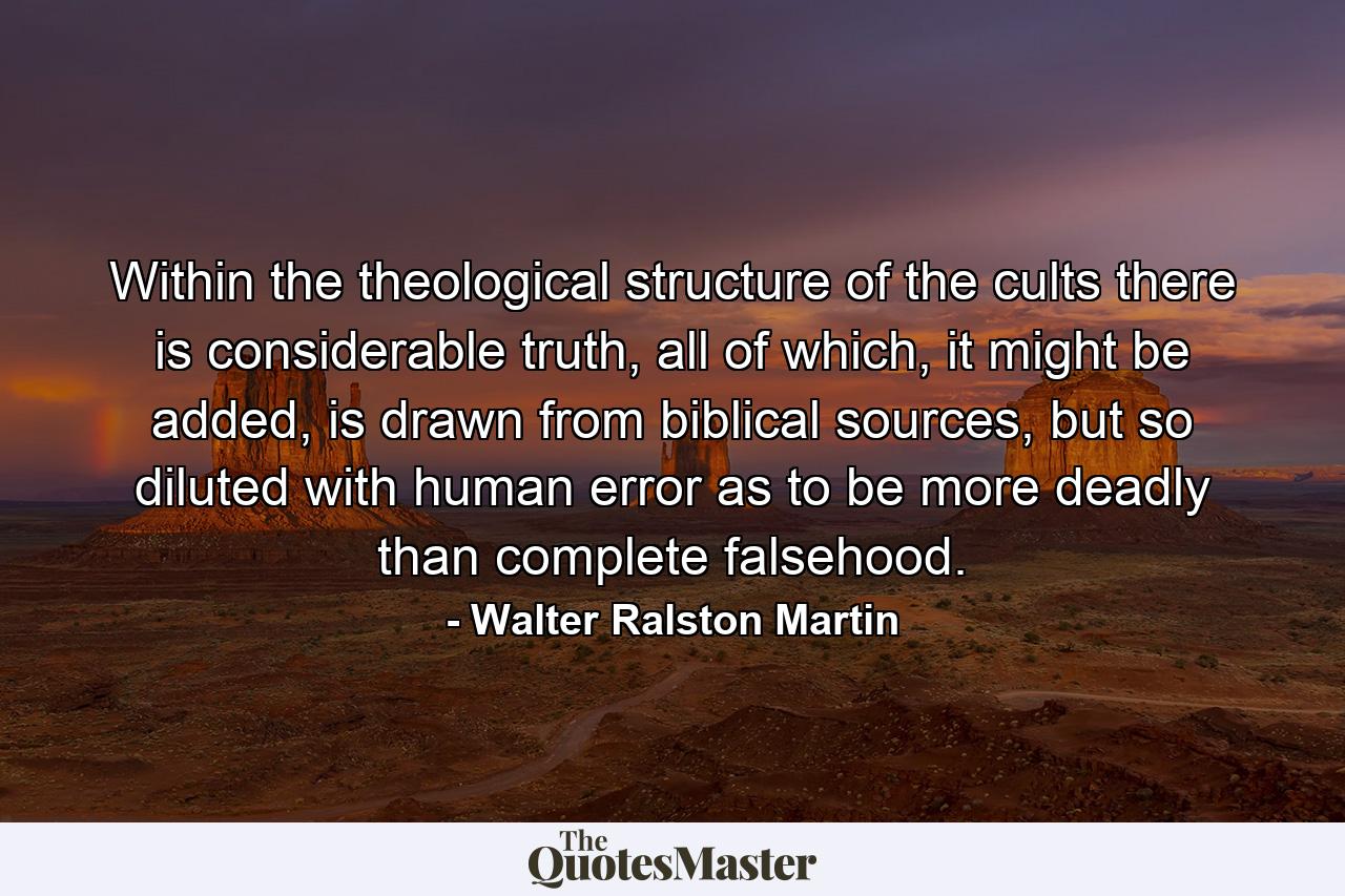 Within the theological structure of the cults there is considerable truth, all of which, it might be added, is drawn from biblical sources, but so diluted with human error as to be more deadly than complete falsehood. - Quote by Walter Ralston Martin