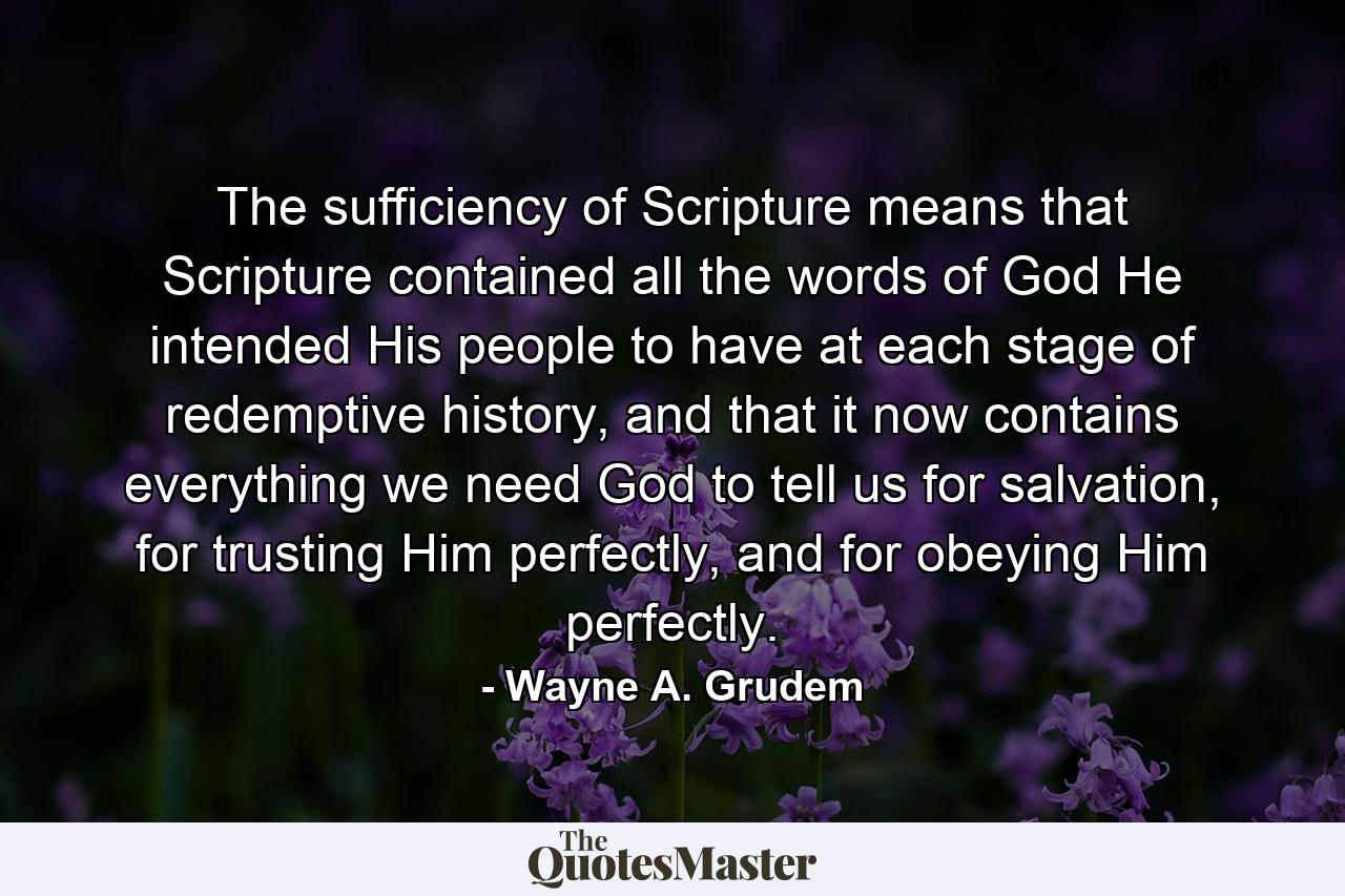 The sufficiency of Scripture means that Scripture contained all the words of God He intended His people to have at each stage of redemptive history, and that it now contains everything we need God to tell us for salvation, for trusting Him perfectly, and for obeying Him perfectly. - Quote by Wayne A. Grudem