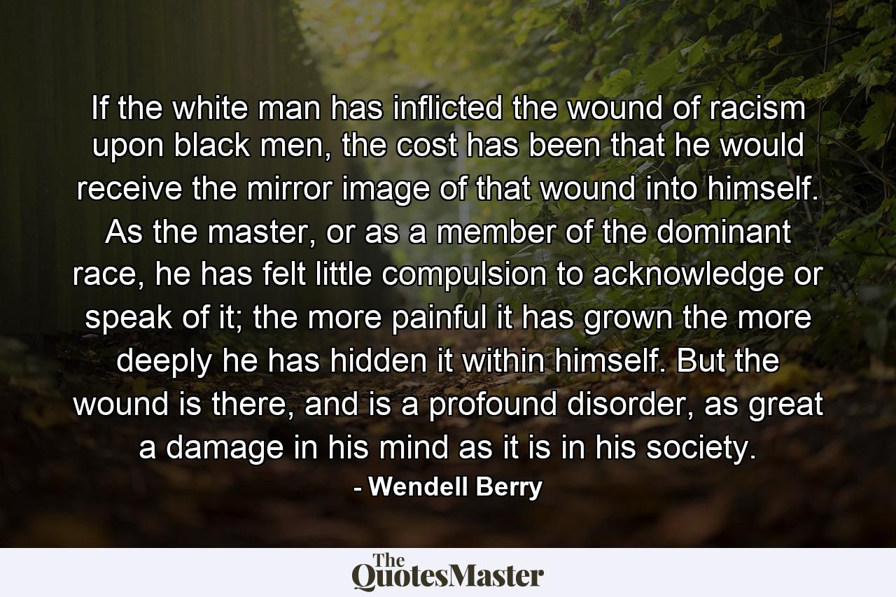 If the white man has inflicted the wound of racism upon black men, the cost has been that he would receive the mirror image of that wound into himself. As the master, or as a member of the dominant race, he has felt little compulsion to acknowledge or speak of it; the more painful it has grown the more deeply he has hidden it within himself. But the wound is there, and is a profound disorder, as great a damage in his mind as it is in his society. - Quote by Wendell Berry