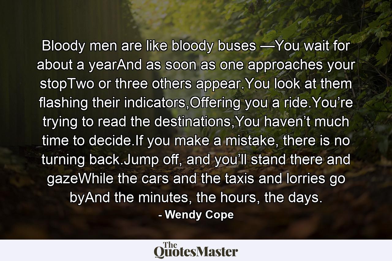 Bloody men are like bloody buses —You wait for about a yearAnd as soon as one approaches your stopTwo or three others appear.You look at them flashing their indicators,Offering you a ride.You’re trying to read the destinations,You haven’t much time to decide.If you make a mistake, there is no turning back.Jump off, and you’ll stand there and gazeWhile the cars and the taxis and lorries go byAnd the minutes, the hours, the days. - Quote by Wendy Cope