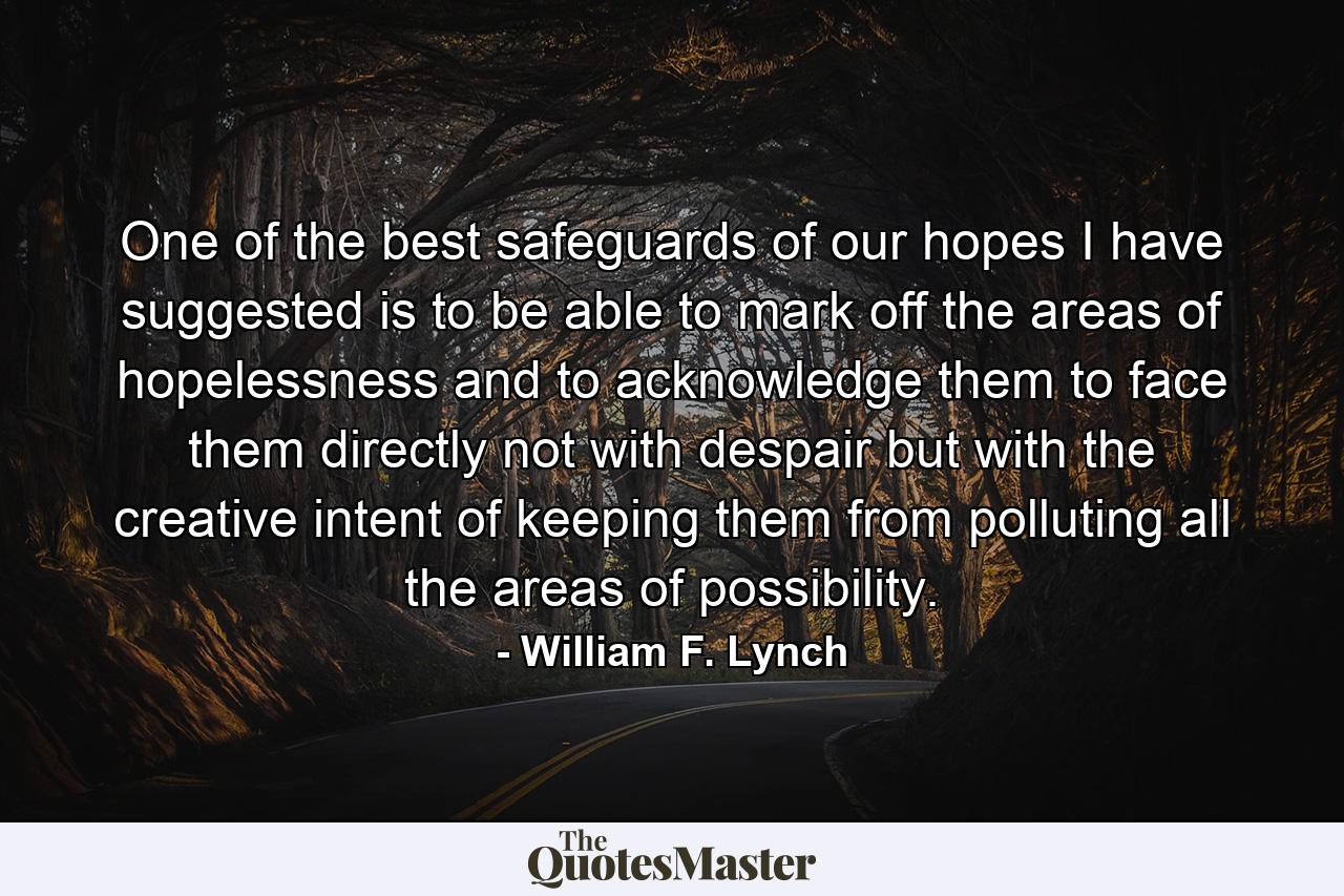 One of the best safeguards of our hopes  I have suggested  is to be able to mark off the areas of hopelessness and to acknowledge them  to face them directly  not with despair but with the creative intent of keeping them from polluting all the areas of possibility. - Quote by William F. Lynch