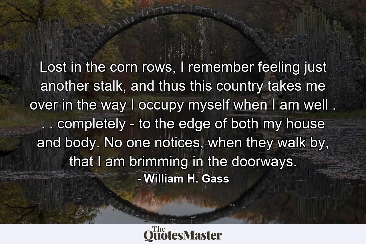 Lost in the corn rows, I remember feeling just another stalk, and thus this country takes me over in the way I occupy myself when I am well . . . completely - to the edge of both my house and body. No one notices, when they walk by, that I am brimming in the doorways. - Quote by William H. Gass