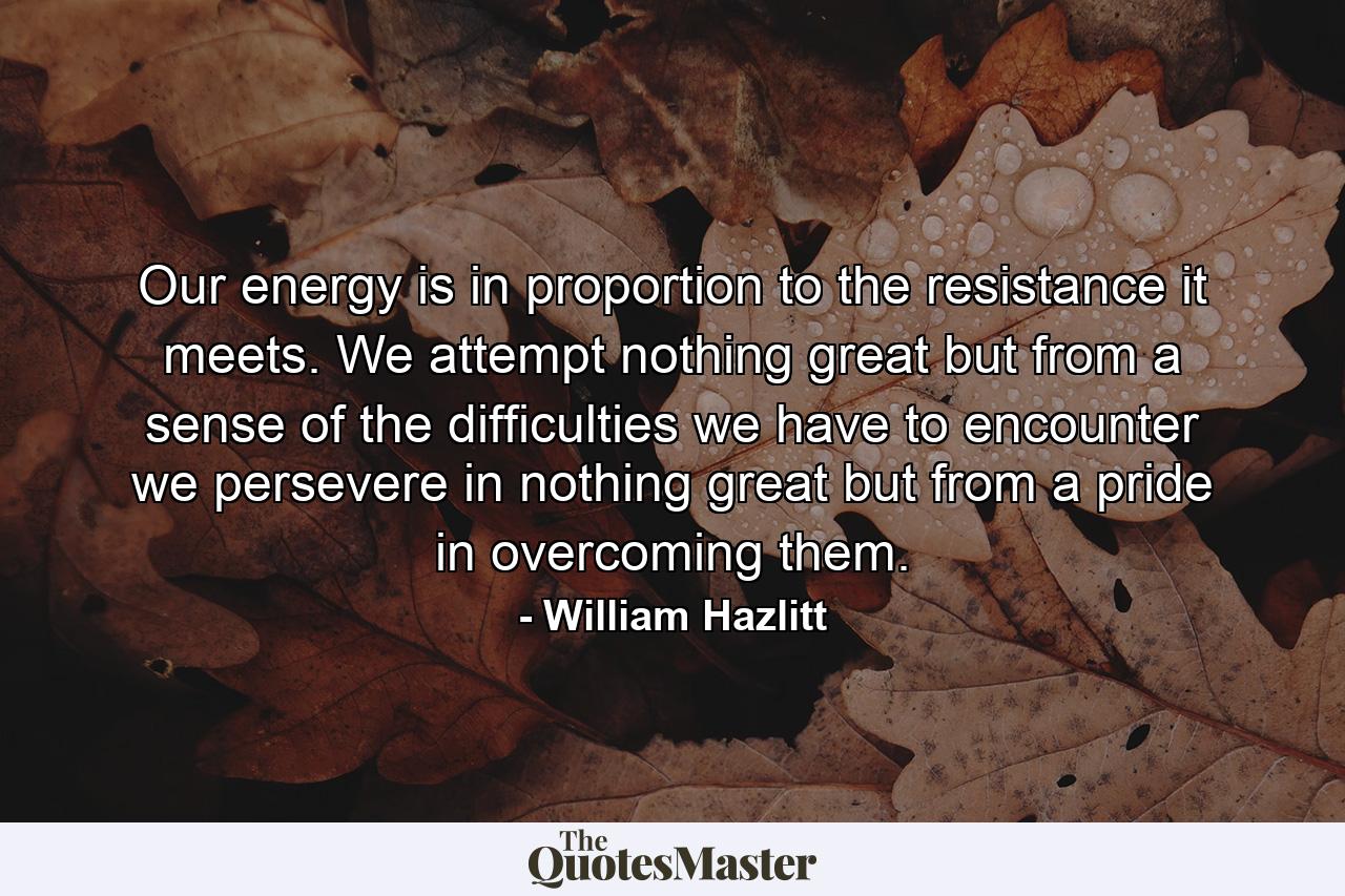 Our energy is in proportion to the resistance it meets. We attempt nothing great but from a sense of the difficulties we have to encounter  we persevere in nothing great but from a pride in overcoming them. - Quote by William Hazlitt