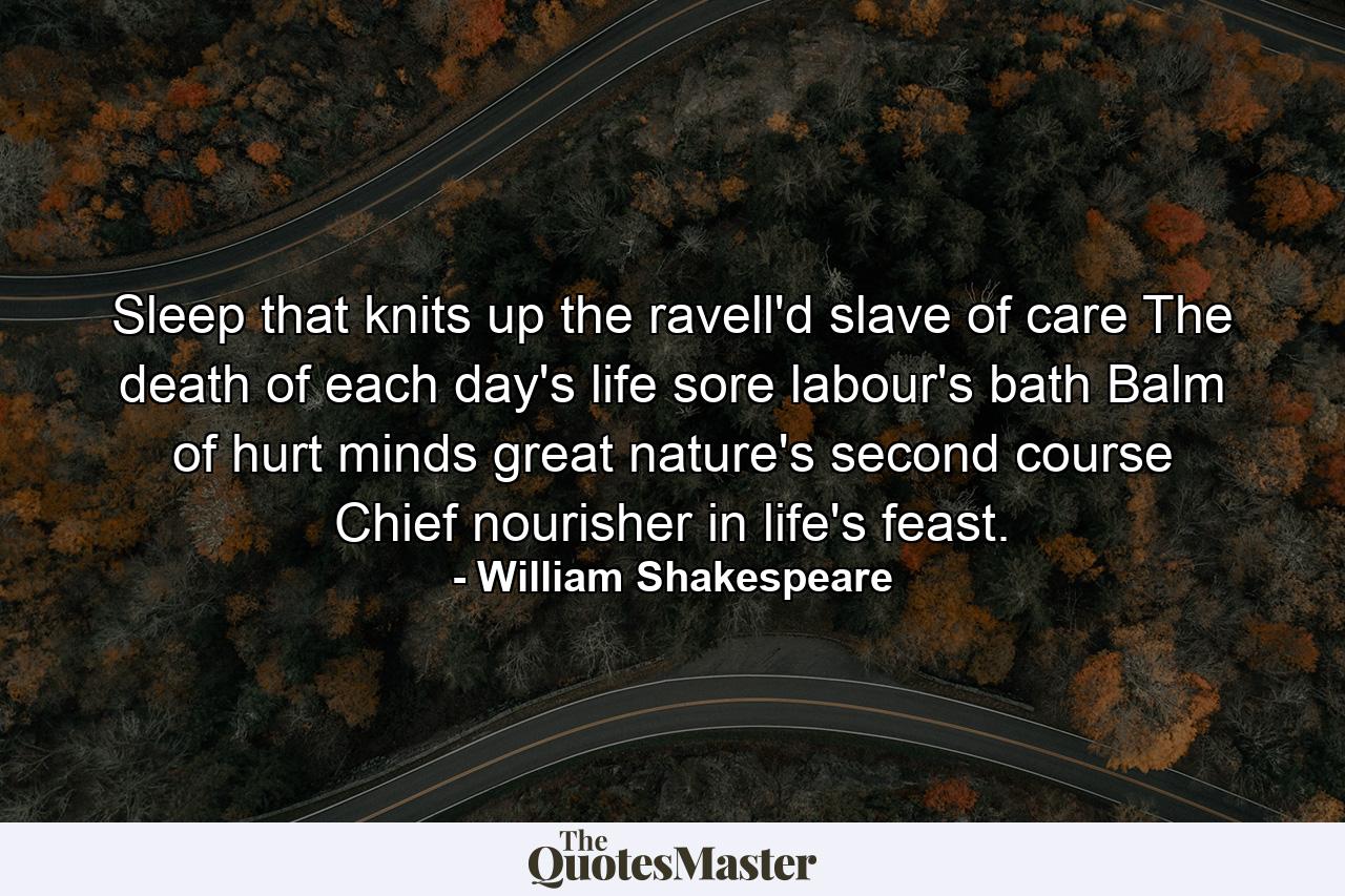 Sleep  that knits up the ravell'd slave of care  The death of each day's life  sore labour's bath  Balm of hurt minds  great nature's second course  Chief nourisher in life's feast. - Quote by William Shakespeare