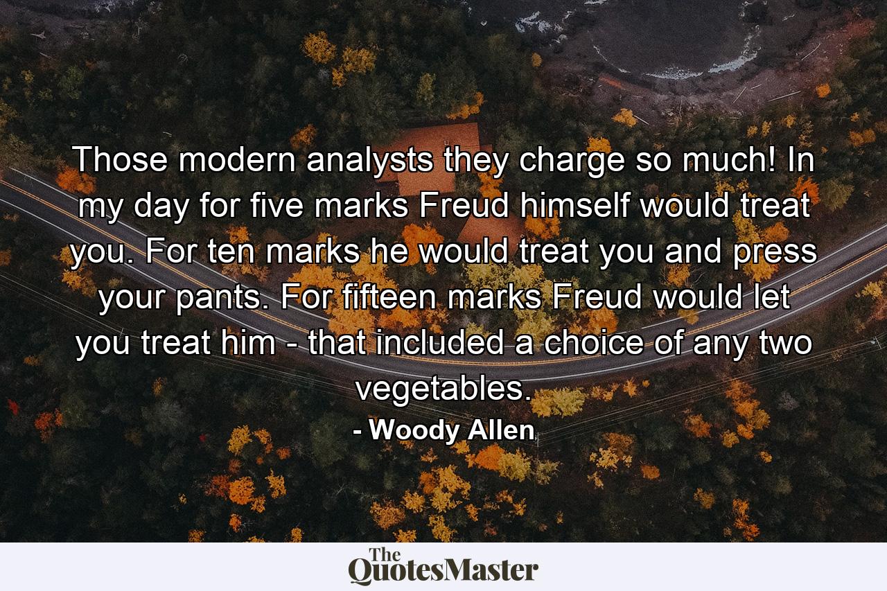 Those modern analysts  they charge so much! In my day  for five marks Freud himself would treat you. For ten marks he would treat you and press your pants. For fifteen marks Freud would let you treat him - that included a choice of any two vegetables. - Quote by Woody Allen