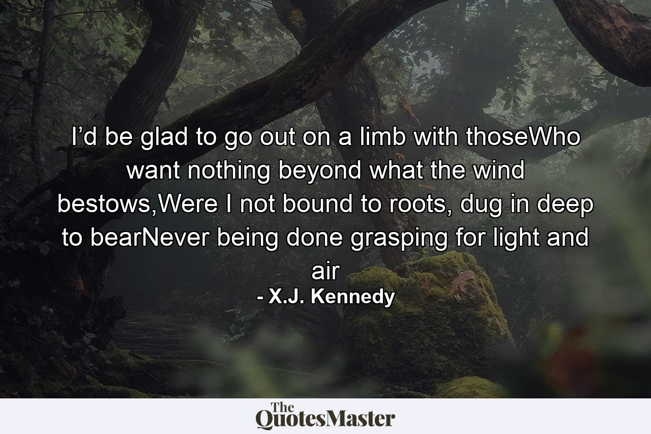 I’d be glad to go out on a limb with thoseWho want nothing beyond what the wind bestows,Were I not bound to roots, dug in deep to bearNever being done grasping for light and air - Quote by X.J. Kennedy