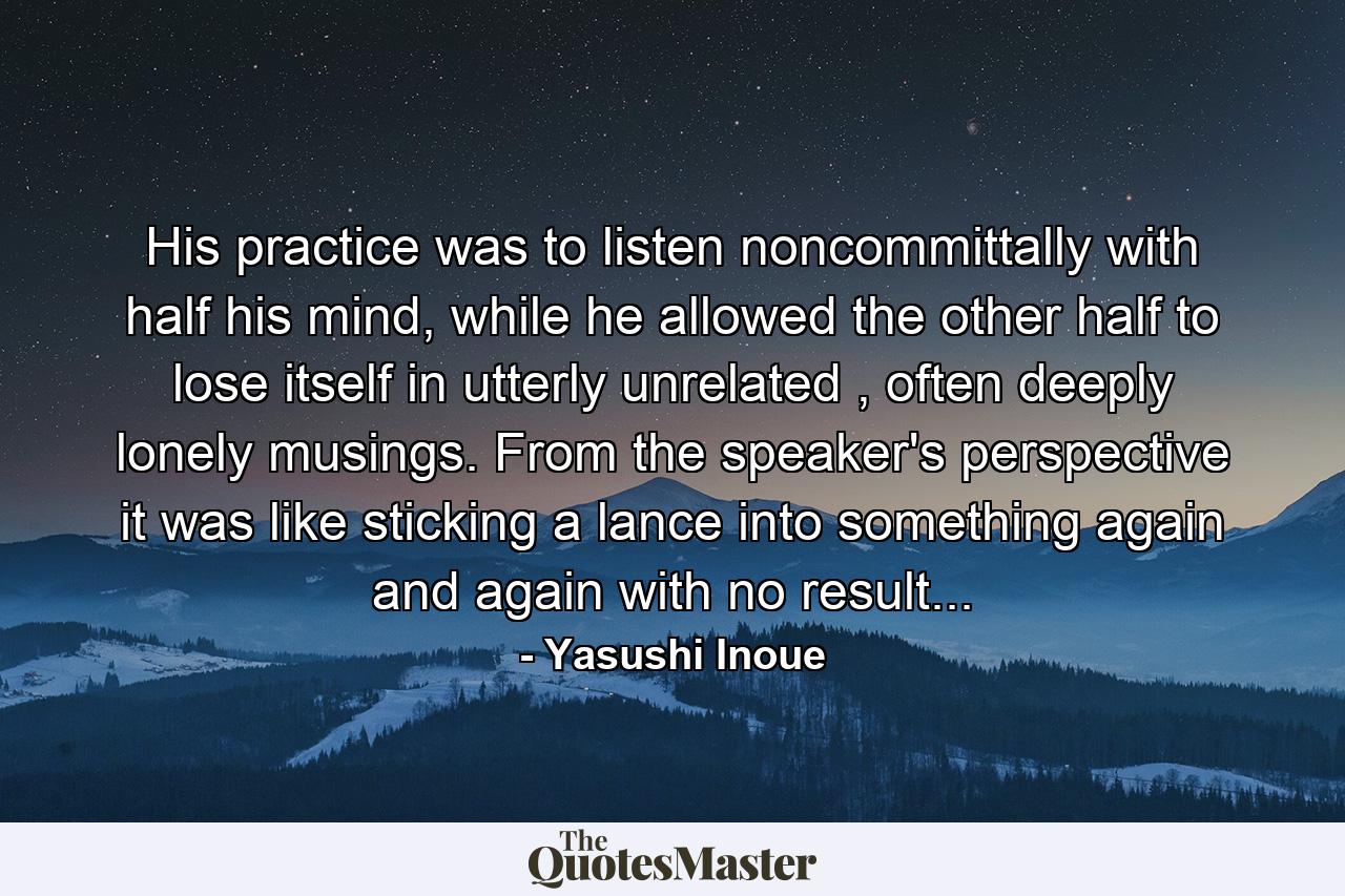 His practice was to listen noncommittally with half his mind, while he allowed the other half to lose itself in utterly unrelated , often deeply lonely musings. From the speaker's perspective it was like sticking a lance into something again and again with no result... - Quote by Yasushi Inoue