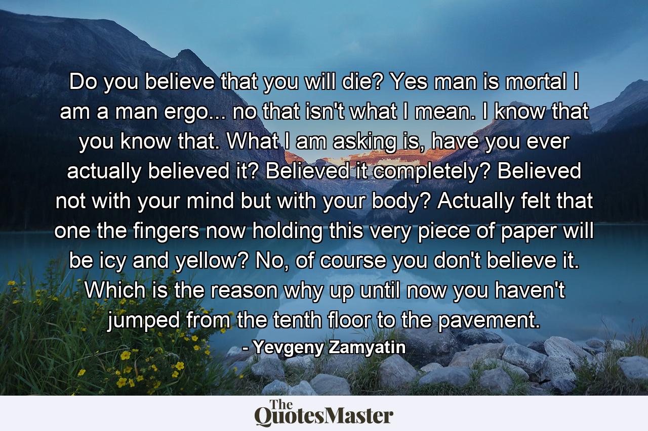 Do you believe that you will die? Yes man is mortal I am a man ergo... no that isn't what I mean. I know that you know that. What I am asking is, have you ever actually believed it? Believed it completely? Believed not with your mind but with your body? Actually felt that one the fingers now holding this very piece of paper will be icy and yellow? No, of course you don't believe it. Which is the reason why up until now you haven't jumped from the tenth floor to the pavement. - Quote by Yevgeny Zamyatin