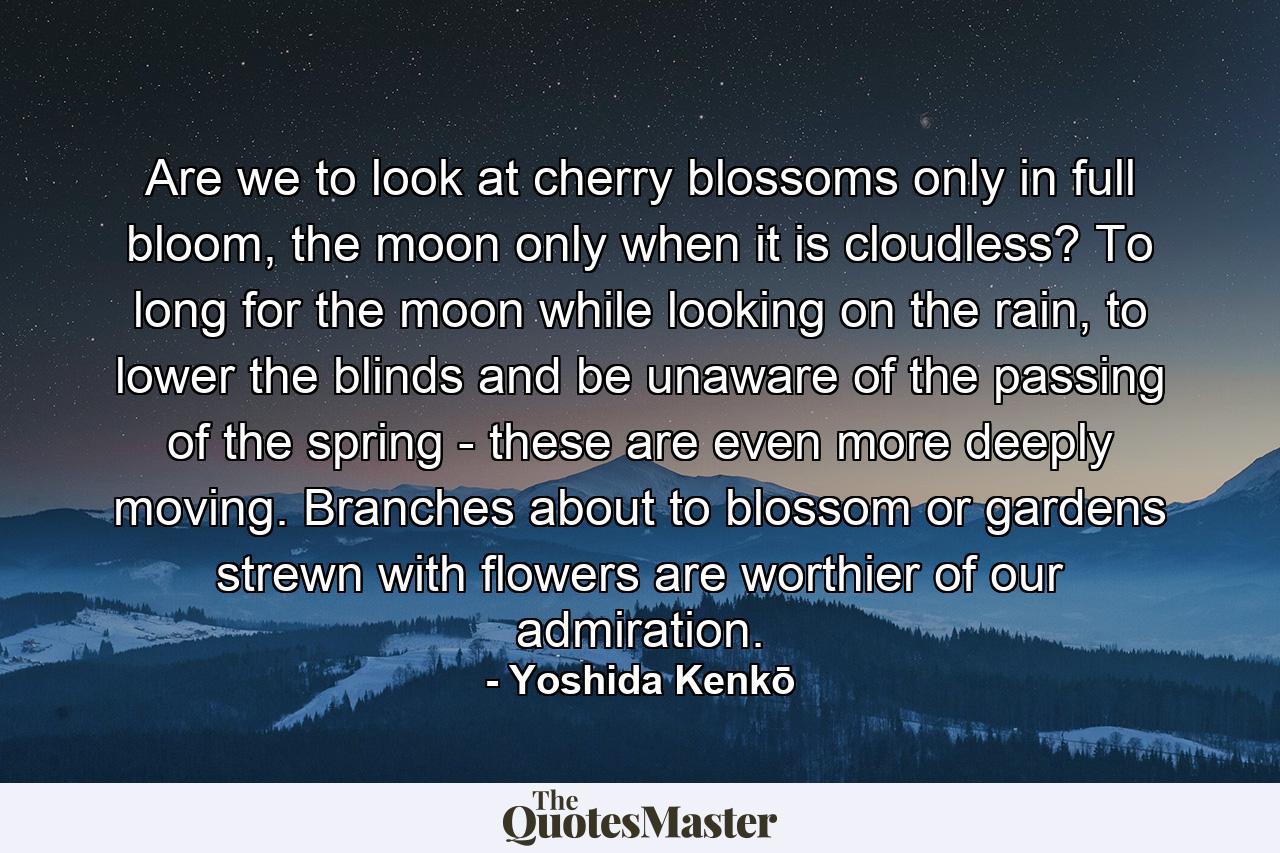 Are we to look at cherry blossoms only in full bloom, the moon only when it is cloudless? To long for the moon while looking on the rain, to lower the blinds and be unaware of the passing of the spring - these are even more deeply moving. Branches about to blossom or gardens strewn with flowers are worthier of our admiration. - Quote by Yoshida Kenkō