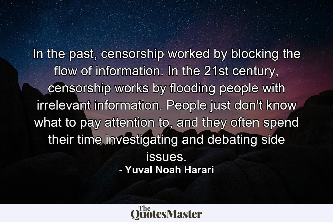 In the past, censorship worked by blocking the flow of information. In the 21st century, censorship works by flooding people with irrelevant information. People just don't know what to pay attention to, and they often spend their time investigating and debating side issues. - Quote by Yuval Noah Harari