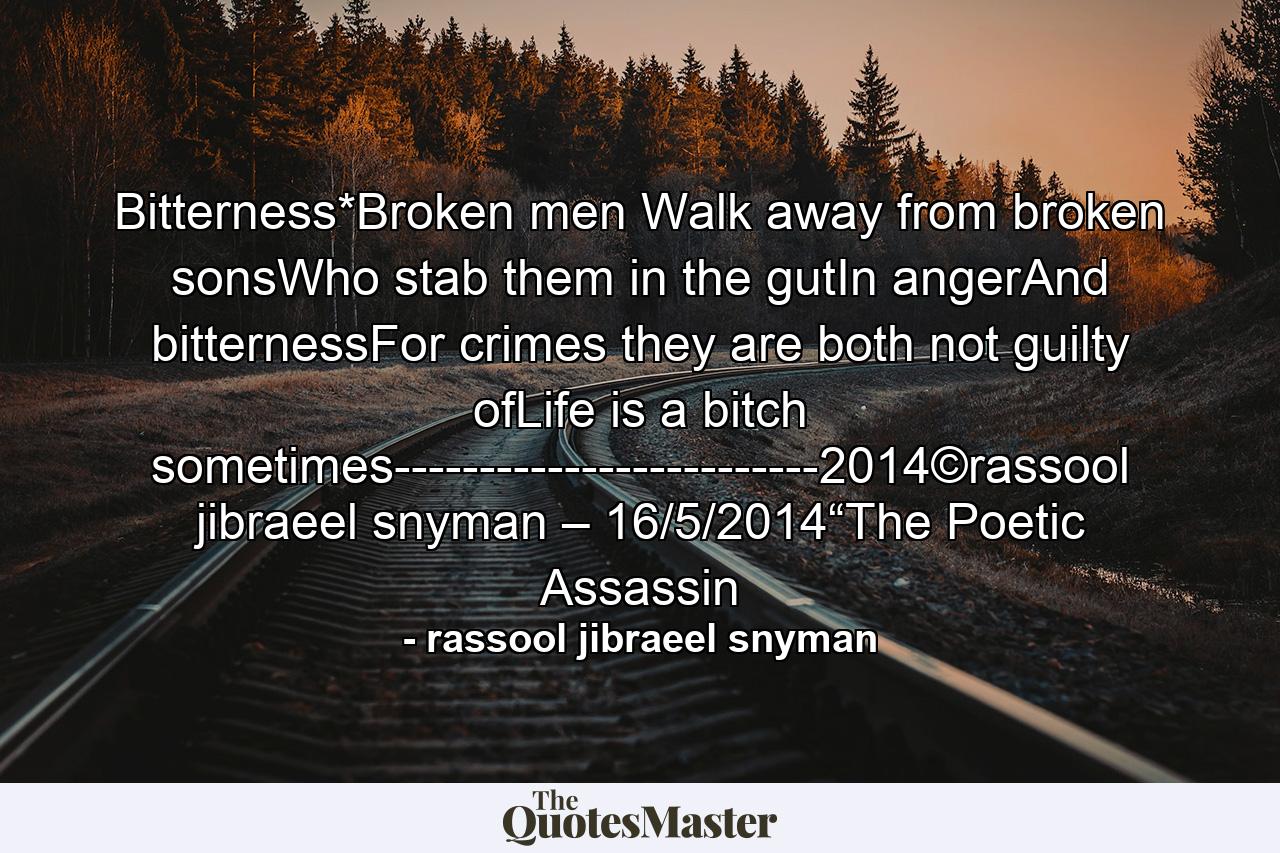 Bitterness*Broken men Walk away from broken sonsWho stab them in the gutIn angerAnd bitternessFor crimes they are both not guilty ofLife is a bitch sometimes-------------------------2014©rassool jibraeel snyman – 16/5/2014“The Poetic Assassin - Quote by rassool jibraeel snyman