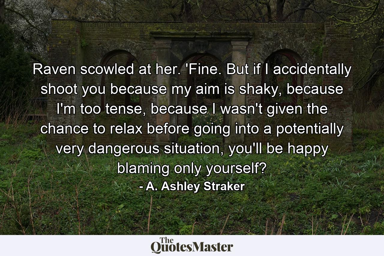 Raven scowled at her. 'Fine. But if I accidentally shoot you because my aim is shaky, because I'm too tense, because I wasn't given the chance to relax before going into a potentially very dangerous situation, you'll be happy blaming only yourself? - Quote by A. Ashley Straker