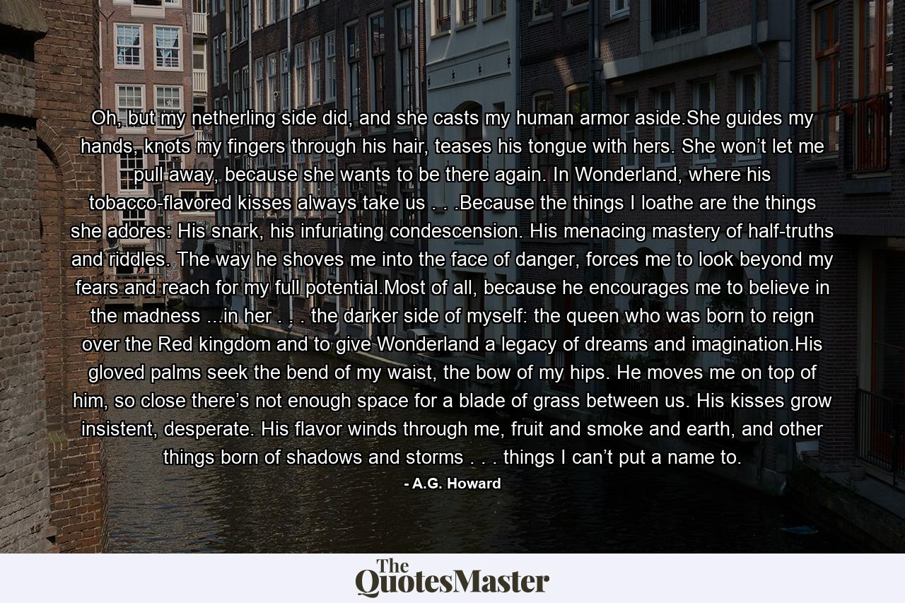 Oh, but my netherling side did, and she casts my human armor aside.She guides my hands, knots my fingers through his hair, teases his tongue with hers. She won’t let me pull away, because she wants to be there again. In Wonderland, where his tobacco-flavored kisses always take us . . .Because the things I loathe are the things she adores: His snark, his infuriating condescension. His menacing mastery of half-truths and riddles. The way he shoves me into the face of danger, forces me to look beyond my fears and reach for my full potential.Most of all, because he encourages me to believe in the madness ...in her . . . the darker side of myself: the queen who was born to reign over the Red kingdom and to give Wonderland a legacy of dreams and imagination.His gloved palms seek the bend of my waist, the bow of my hips. He moves me on top of him, so close there’s not enough space for a blade of grass between us. His kisses grow insistent, desperate. His flavor winds through me, fruit and smoke and earth, and other things born of shadows and storms . . . things I can’t put a name to. - Quote by A.G. Howard