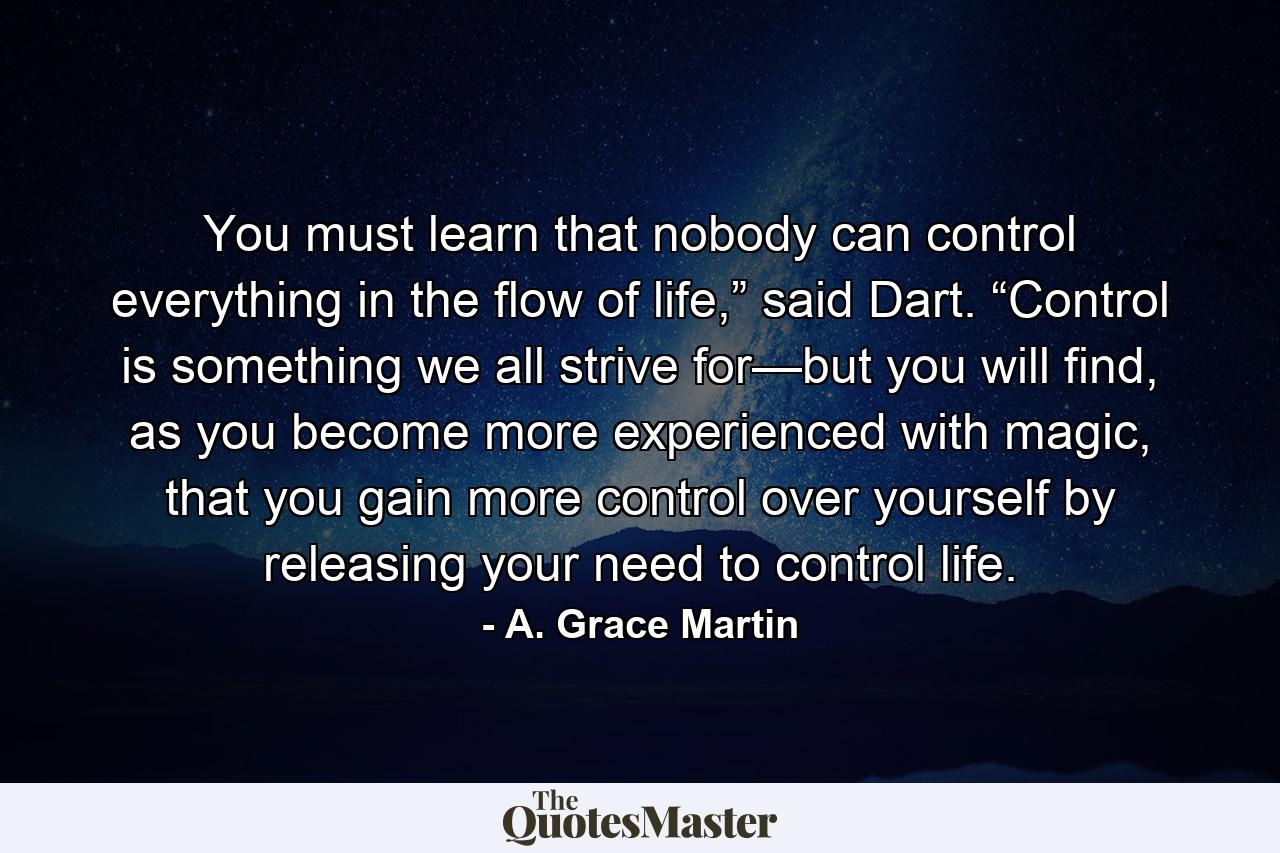 You must learn that nobody can control everything in the flow of life,” said Dart. “Control is something we all strive for—but you will find, as you become more experienced with magic, that you gain more control over yourself by releasing your need to control life. - Quote by A. Grace Martin