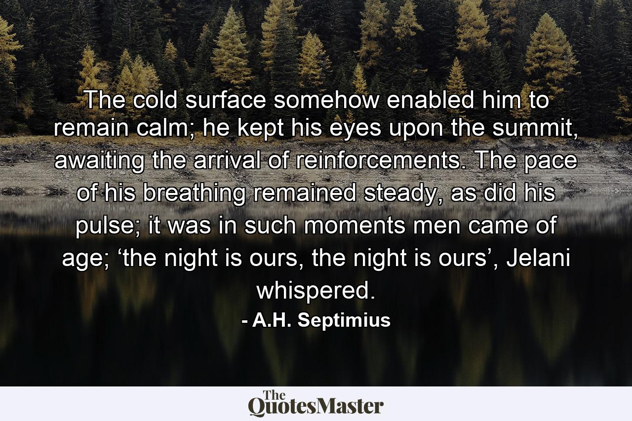 The cold surface somehow enabled him to remain calm; he kept his eyes upon the summit, awaiting the arrival of reinforcements. The pace of his breathing remained steady, as did his pulse; it was in such moments men came of age; ‘the night is ours, the night is ours’, Jelani whispered. - Quote by A.H. Septimius