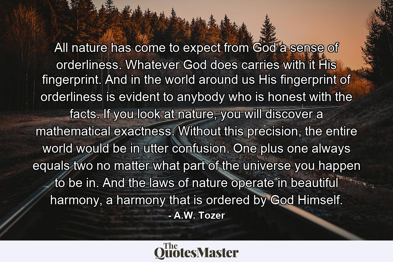 All nature has come to expect from God a sense of orderliness. Whatever God does carries with it His fingerprint. And in the world around us His fingerprint of orderliness is evident to anybody who is honest with the facts. If you look at nature, you will discover a mathematical exactness. Without this precision, the entire world would be in utter confusion. One plus one always equals two no matter what part of the universe you happen to be in. And the laws of nature operate in beautiful harmony, a harmony that is ordered by God Himself. - Quote by A.W. Tozer