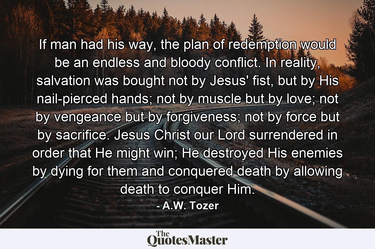 If man had his way, the plan of redemption would be an endless and bloody conflict. In reality, salvation was bought not by Jesus' fist, but by His nail-pierced hands; not by muscle but by love; not by vengeance but by forgiveness; not by force but by sacrifice. Jesus Christ our Lord surrendered in order that He might win; He destroyed His enemies by dying for them and conquered death by allowing death to conquer Him. - Quote by A.W. Tozer