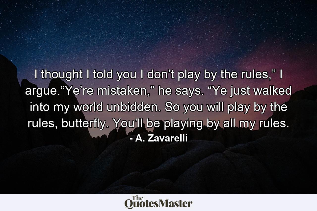 I thought I told you I don’t play by the rules,” I argue.“Ye’re mistaken,” he says. “Ye just walked into my world unbidden. So you will play by the rules, butterfly. You’ll be playing by all my rules. - Quote by A. Zavarelli