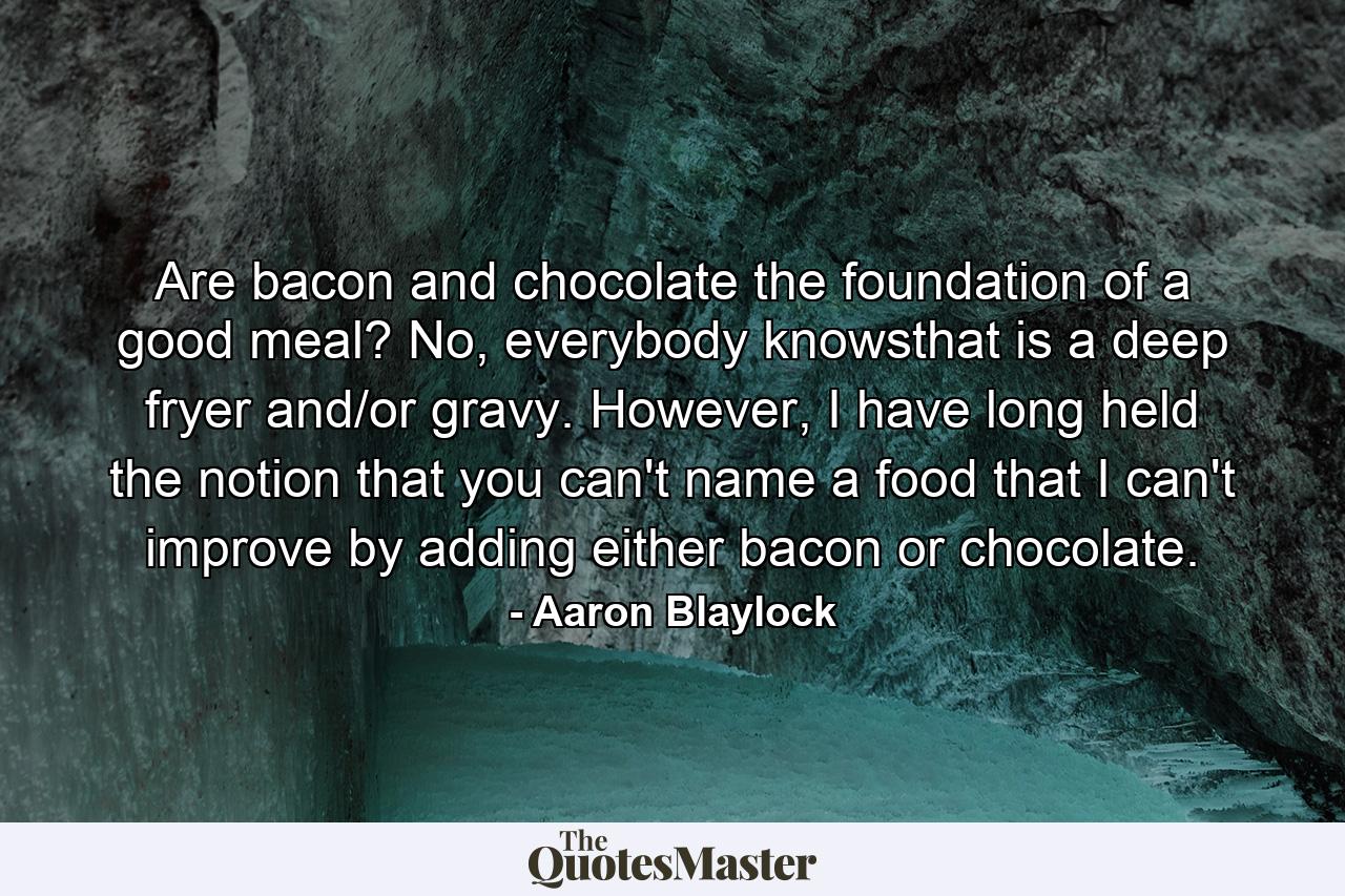 Are bacon and chocolate the foundation of a good meal? No, everybody knowsthat is a deep fryer and/or gravy. However, I have long held the notion that you can't name a food that I can't improve by adding either bacon or chocolate. - Quote by Aaron Blaylock