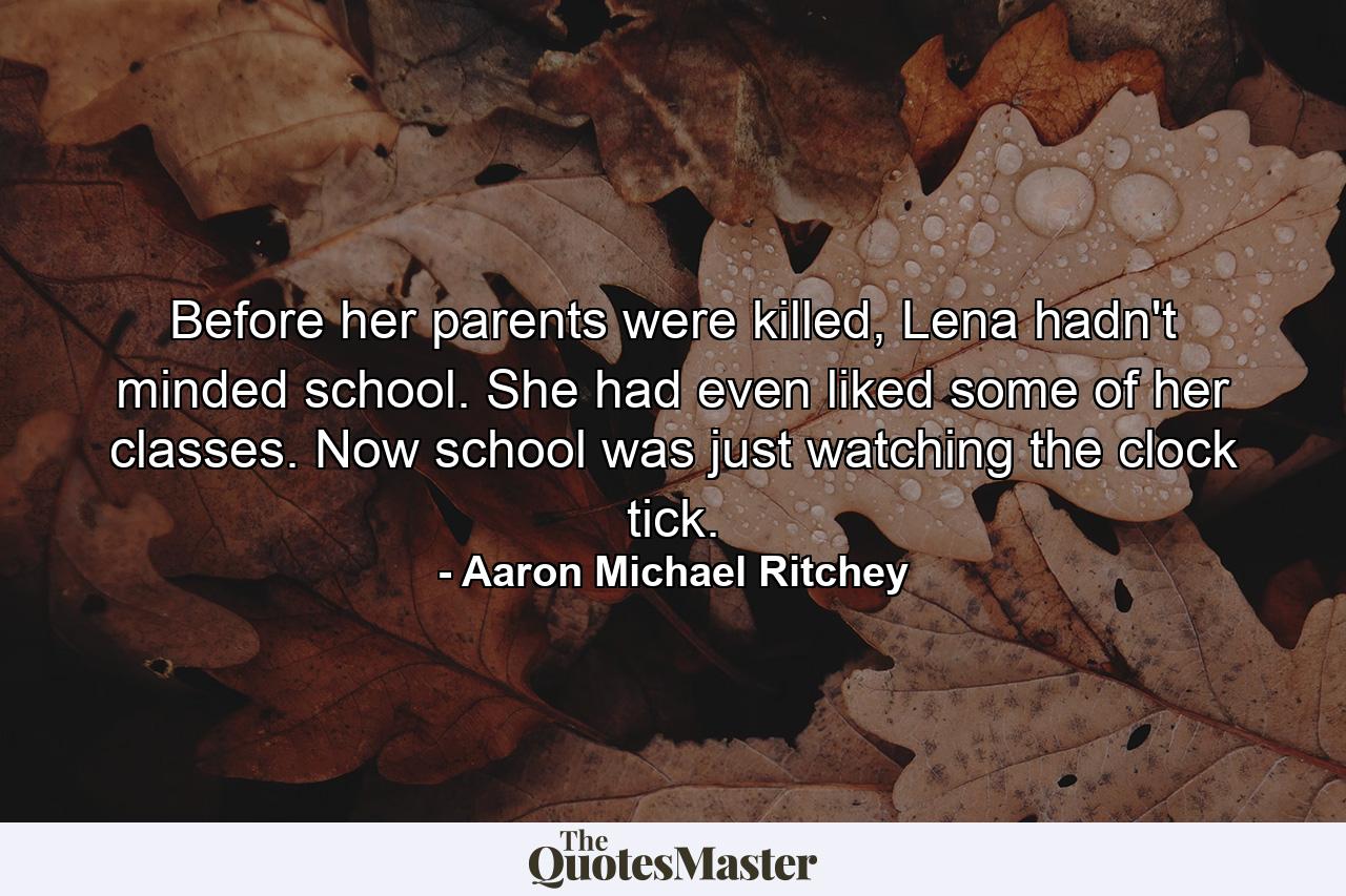 Before her parents were killed, Lena hadn't minded school. She had even liked some of her classes. Now school was just watching the clock tick. - Quote by Aaron Michael Ritchey