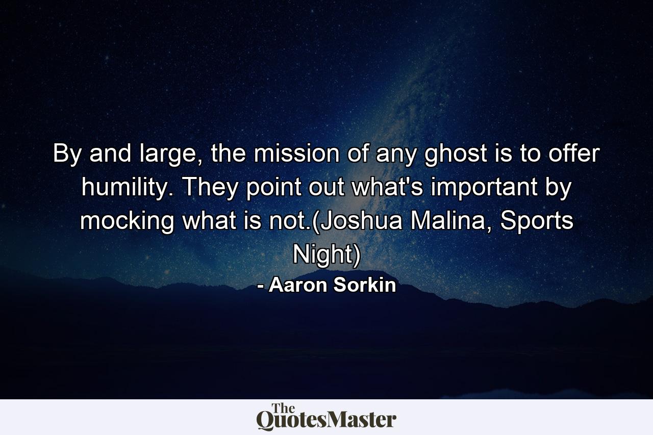 By and large, the mission of any ghost is to offer humility. They point out what's important by mocking what is not.(Joshua Malina, Sports Night) - Quote by Aaron Sorkin