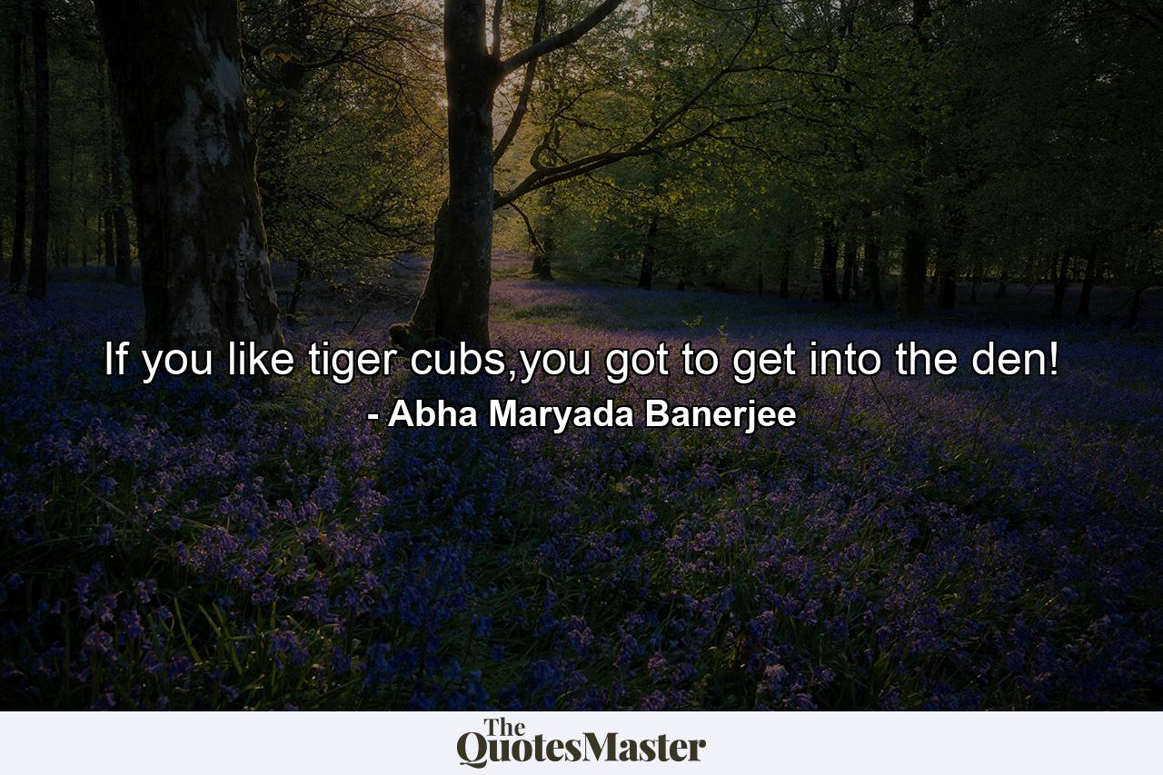 If you like tiger cubs,you got to get into the den! - Quote by Abha Maryada Banerjee