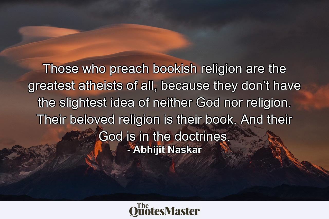 Those who preach bookish religion are the greatest atheists of all, because they don’t have the slightest idea of neither God nor religion. Their beloved religion is their book. And their God is in the doctrines. - Quote by Abhijit Naskar