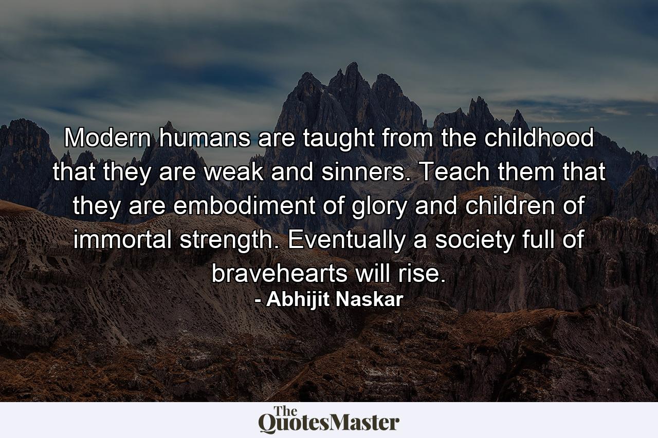 Modern humans are taught from the childhood that they are weak and sinners. Teach them that they are embodiment of glory and children of immortal strength. Eventually a society full of bravehearts will rise. - Quote by Abhijit Naskar