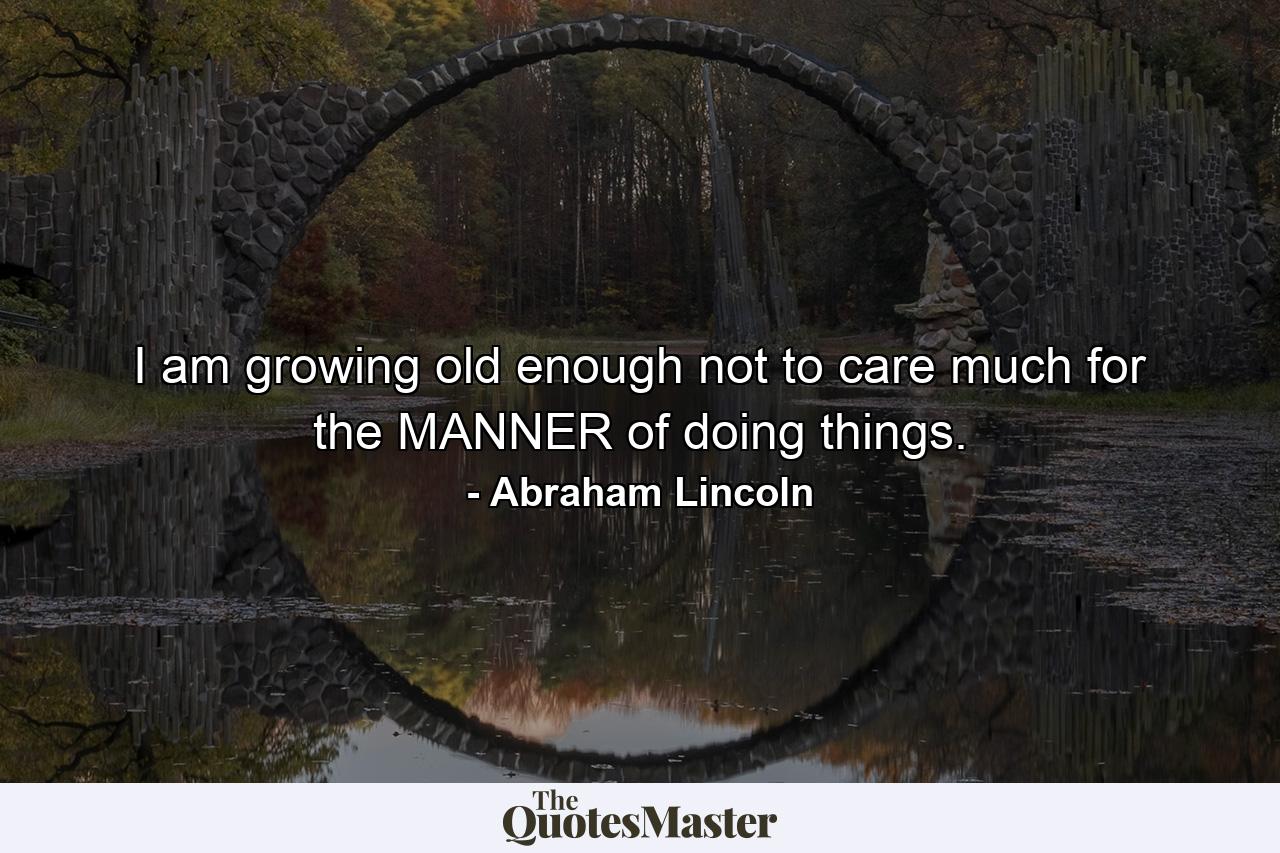 I am growing old enough not to care much for the MANNER of doing things. - Quote by Abraham Lincoln