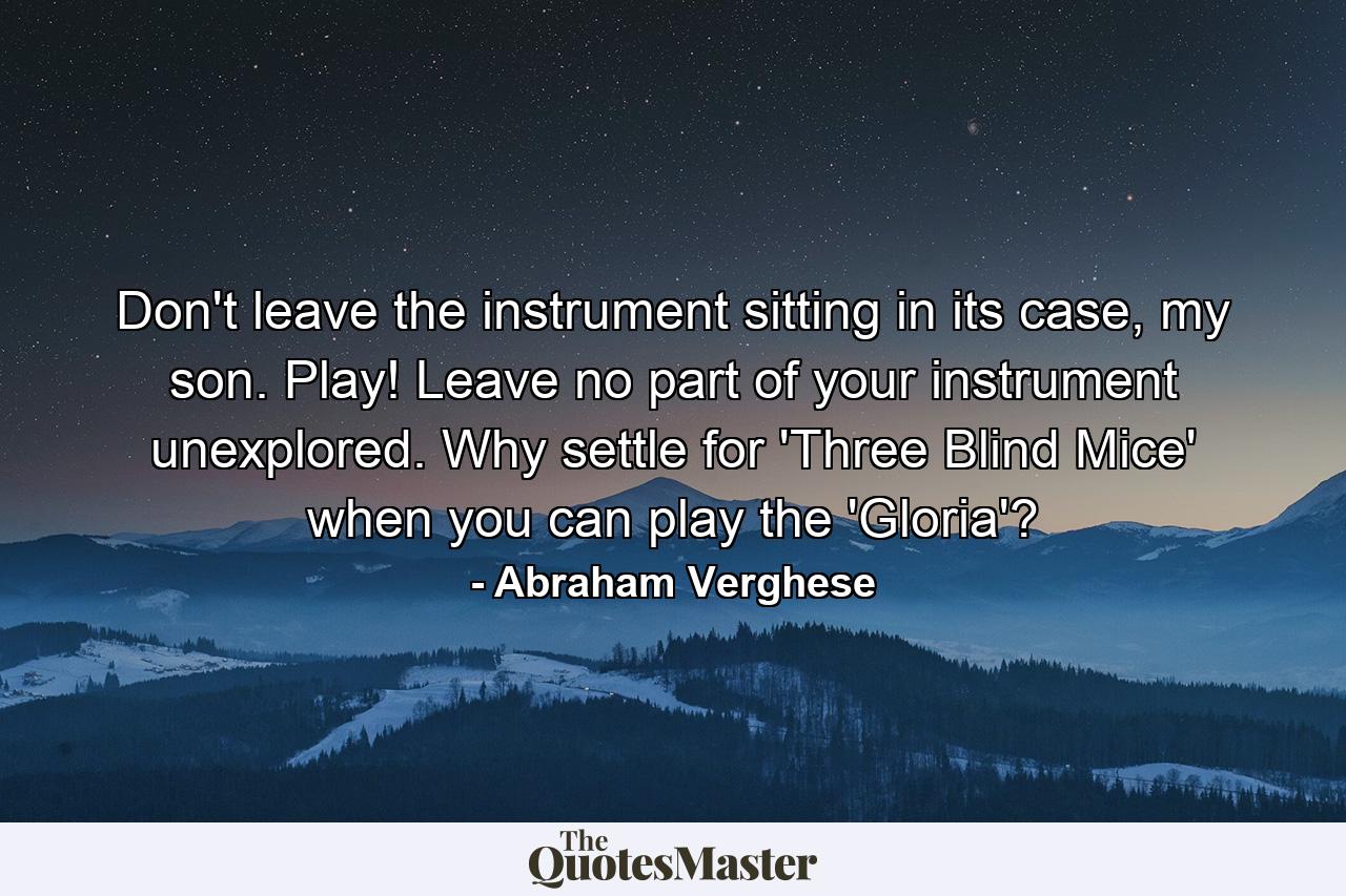 Don't leave the instrument sitting in its case, my son. Play! Leave no part of your instrument unexplored. Why settle for 'Three Blind Mice' when you can play the 'Gloria'? - Quote by Abraham Verghese