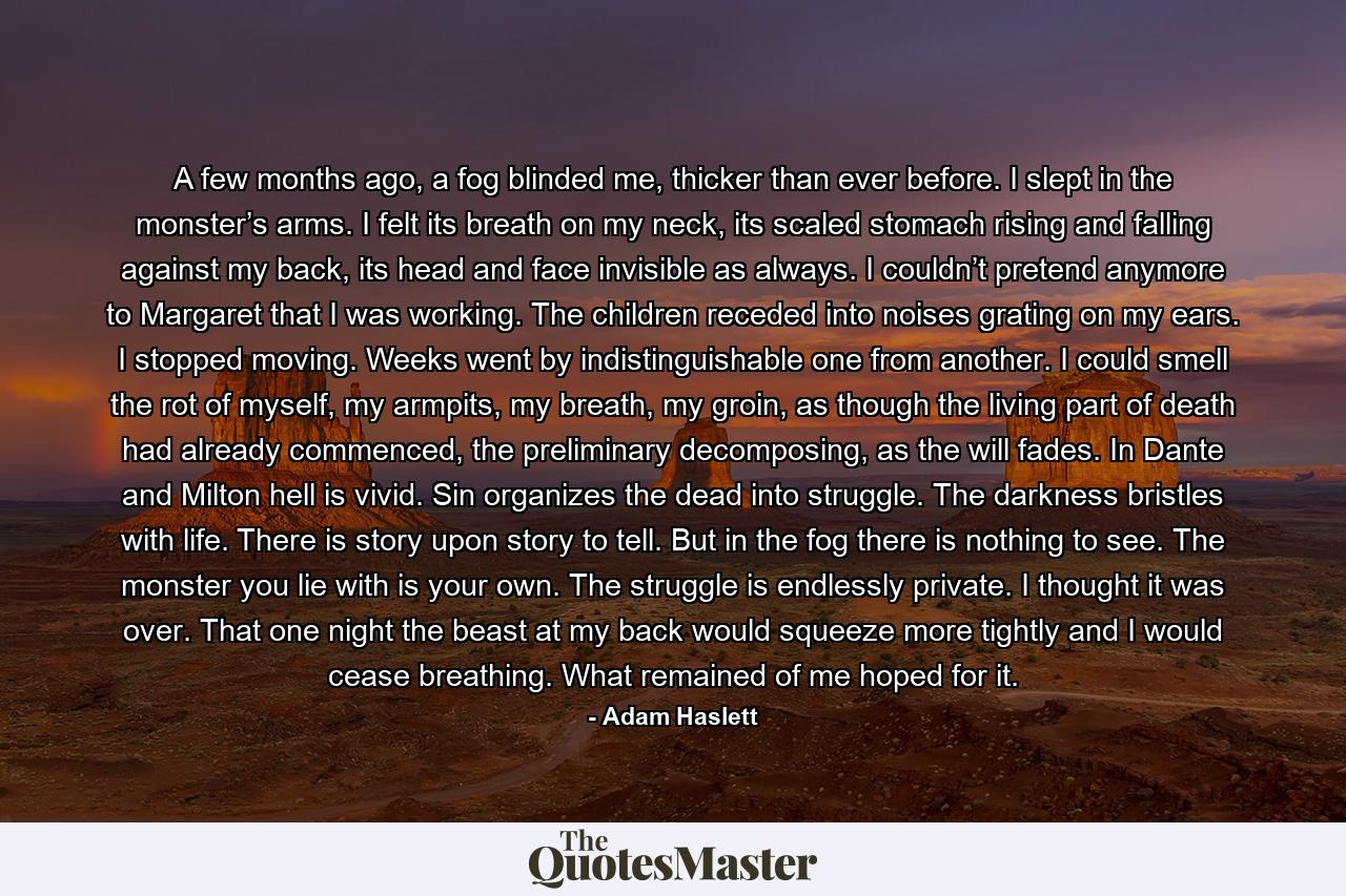 A few months ago, a fog blinded me, thicker than ever before. I slept in the monster’s arms. I felt its breath on my neck, its scaled stomach rising and falling against my back, its head and face invisible as always. I couldn’t pretend anymore to Margaret that I was working. The children receded into noises grating on my ears. I stopped moving. Weeks went by indistinguishable one from another. I could smell the rot of myself, my armpits, my breath, my groin, as though the living part of death had already commenced, the preliminary decomposing, as the will fades. In Dante and Milton hell is vivid. Sin organizes the dead into struggle. The darkness bristles with life. There is story upon story to tell. But in the fog there is nothing to see. The monster you lie with is your own. The struggle is endlessly private. I thought it was over. That one night the beast at my back would squeeze more tightly and I would cease breathing. What remained of me hoped for it. - Quote by Adam Haslett