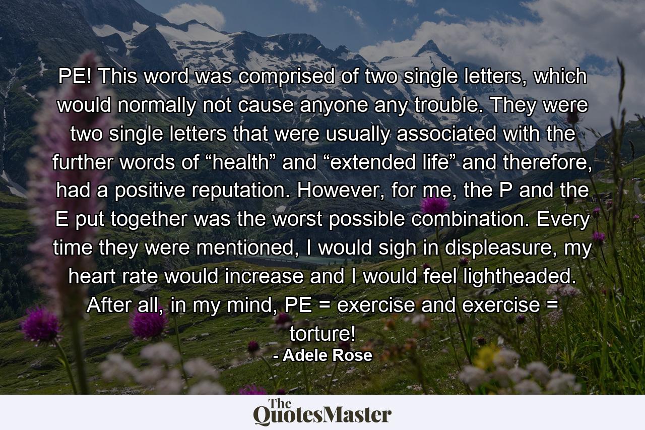 PE! This word was comprised of two single letters, which would normally not cause anyone any trouble. They were two single letters that were usually associated with the further words of “health” and “extended life” and therefore, had a positive reputation. However, for me, the P and the E put together was the worst possible combination. Every time they were mentioned, I would sigh in displeasure, my heart rate would increase and I would feel lightheaded. After all, in my mind, PE = exercise and exercise = torture! - Quote by Adele Rose