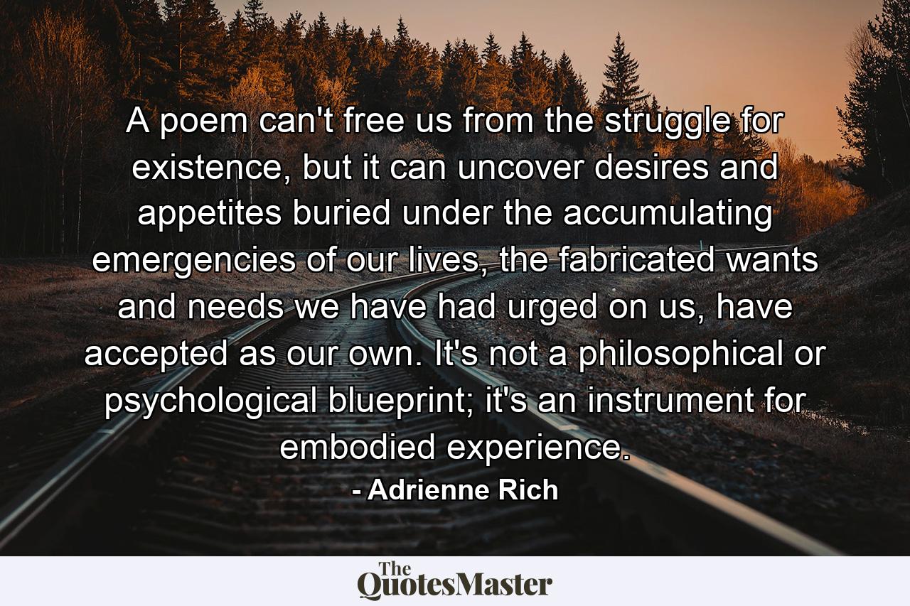 A poem can't free us from the struggle for existence, but it can uncover desires and appetites buried under the accumulating emergencies of our lives, the fabricated wants and needs we have had urged on us, have accepted as our own. It's not a philosophical or psychological blueprint; it's an instrument for embodied experience. - Quote by Adrienne Rich