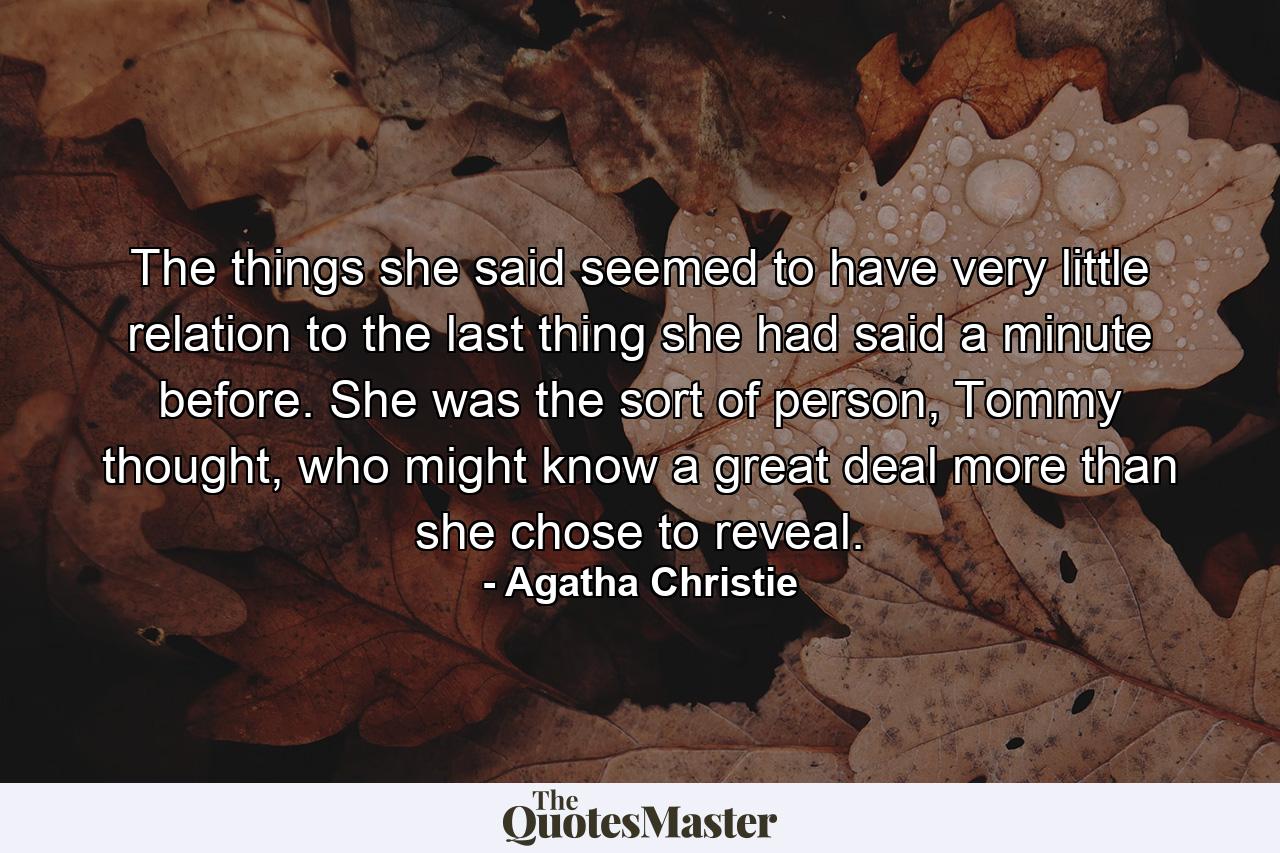 The things she said seemed to have very little relation to the last thing she had said a minute before. She was the sort of person, Tommy thought, who might know a great deal more than she chose to reveal. - Quote by Agatha Christie