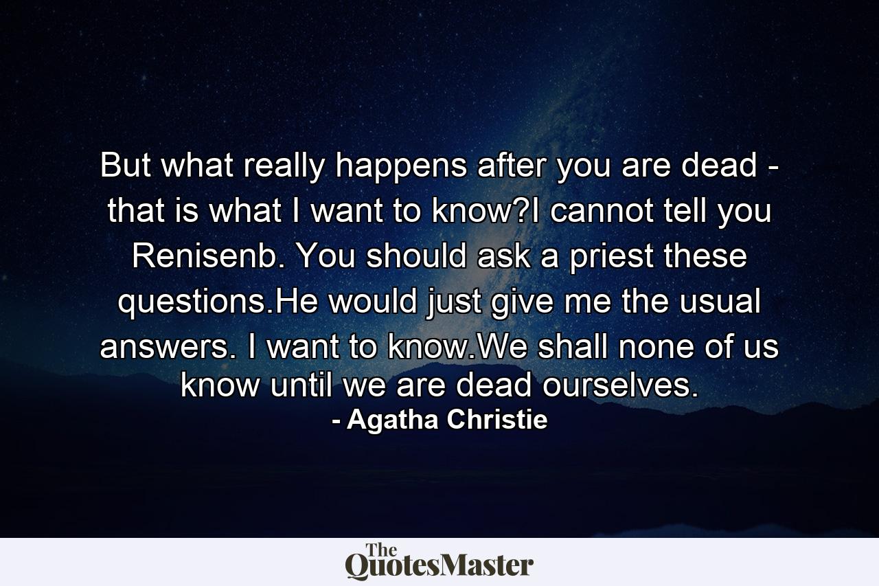 But what really happens after you are dead - that is what I want to know?I cannot tell you Renisenb. You should ask a priest these questions.He would just give me the usual answers. I want to know.We shall none of us know until we are dead ourselves. - Quote by Agatha Christie