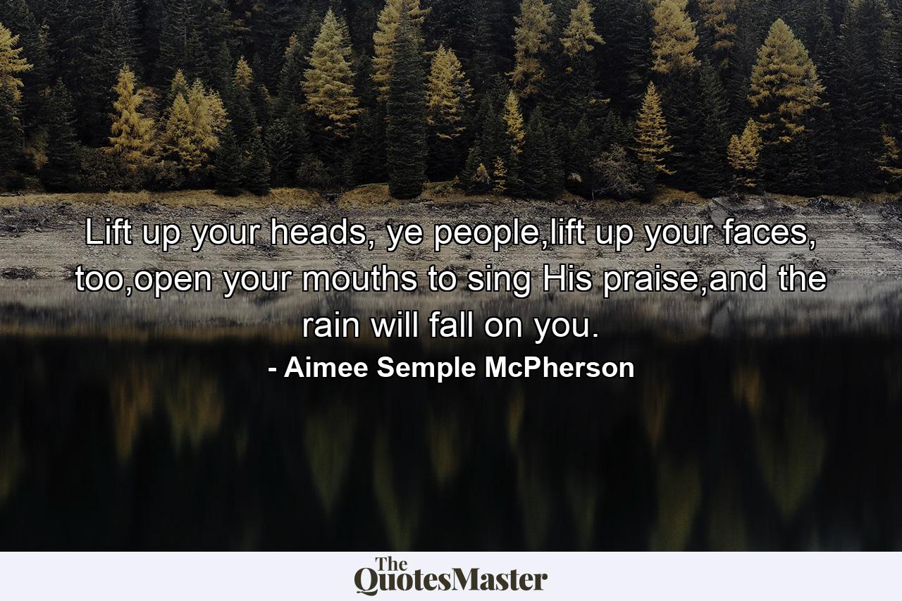 Lift up your heads, ye people,lift up your faces, too,open your mouths to sing His praise,and the rain will fall on you. - Quote by Aimee Semple McPherson