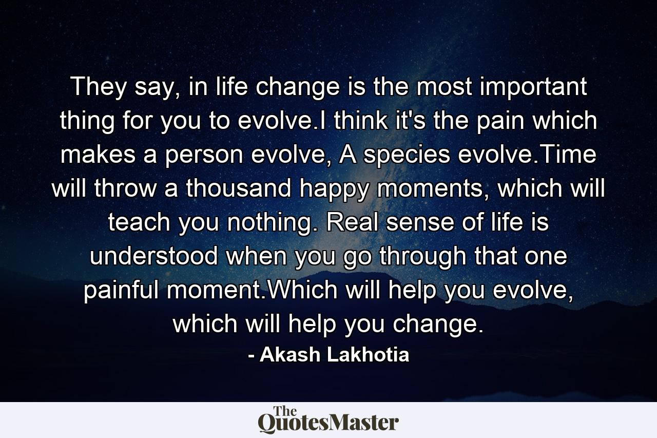 They say, in life change is the most important thing for you to evolve.I think it's the pain which makes a person evolve, A species evolve.Time will throw a thousand happy moments, which will teach you nothing. Real sense of life is understood when you go through that one painful moment.Which will help you evolve, which will help you change. - Quote by Akash Lakhotia