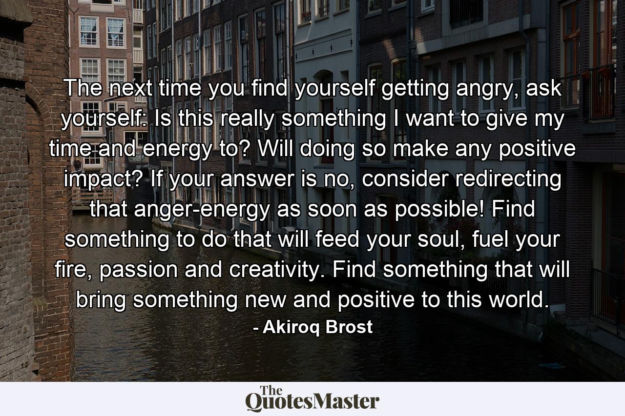 The next time you find yourself getting angry, ask yourself: Is this really something I want to give my time and energy to? Will doing so make any positive impact? If your answer is no, consider redirecting that anger-energy as soon as possible! Find something to do that will feed your soul, fuel your fire, passion and creativity. Find something that will bring something new and positive to this world. - Quote by Akiroq Brost